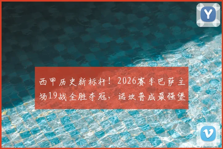 西甲历史新标杆！2026赛季巴萨主场19战全胜夺冠，诺坎普成最强堡垒实录