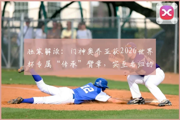独家解读：门神奥乔亚获2026世界杯专属“传承”臂章，实至名归的荣耀象征与背后深意