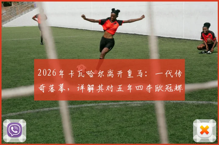 2026年卡瓦哈尔离开皇马:一代传奇落幕,详解其对五年四夺欧冠辉煌岁月的意义与球队未来