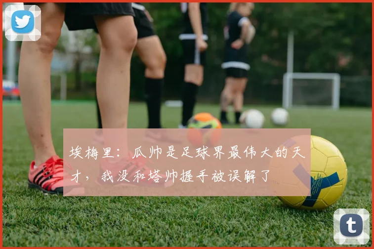 埃梅里：瓜帅是足球界最伟大的天才，我没和塔帅握手被误解了