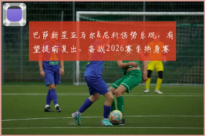 巴萨新星亚马尔&尼科伤势乐观，有望提前复出，备战2026赛季热身赛