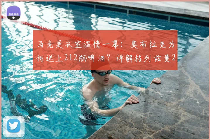 马竞更衣室温情一幕：奥布拉克为何送上212瓶啤酒？详解格列兹曼2026年离队背后的铁汉柔情