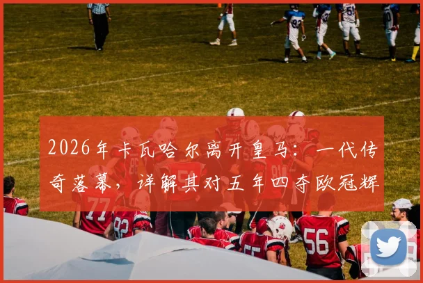 2026年卡瓦哈尔离开皇马：一代传奇落幕，详解其对五年四夺欧冠辉煌岁月的意义与球队未来