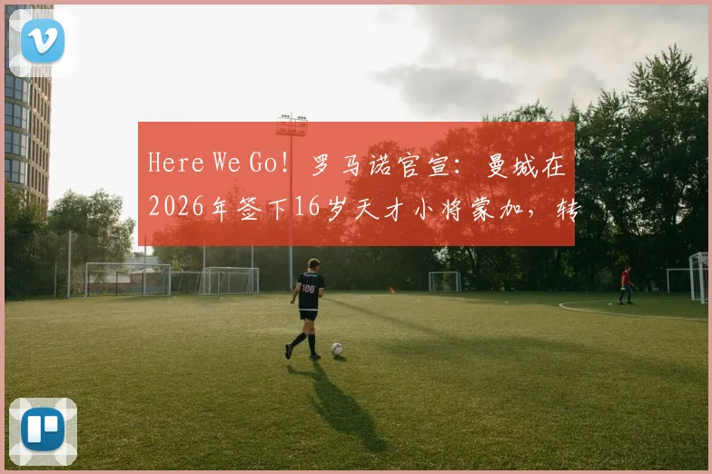 Here We Go!罗马诺官宣:曼城在2026年签下16岁天才小将蒙加,转会费细节与球员前景分析