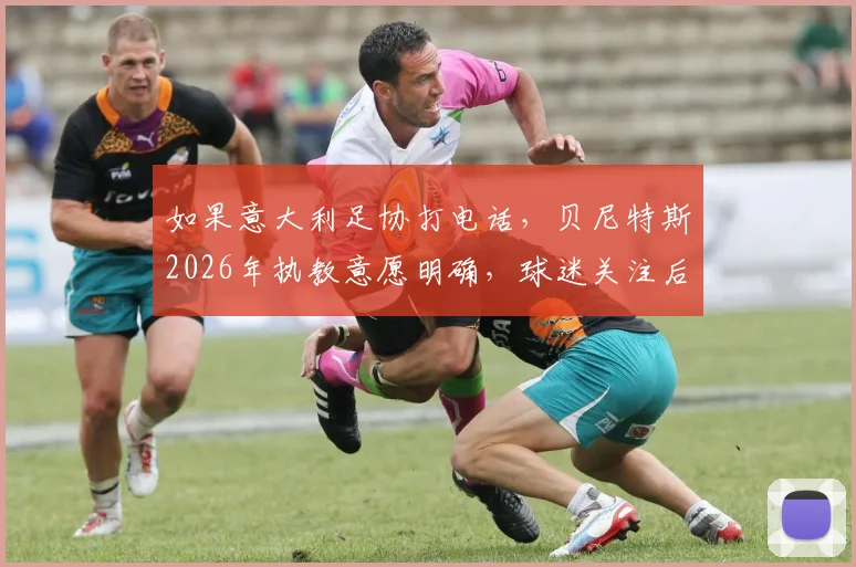 如果意大利足协打电话，贝尼特斯2026年执教意愿明确，球迷关注后续进展