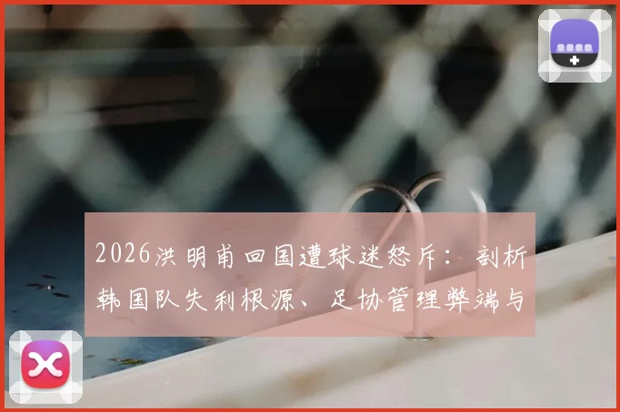 2026洪明甫回国遭球迷怒斥：剖析韩国队失利根源、足协管理弊端与青训体系未来之困