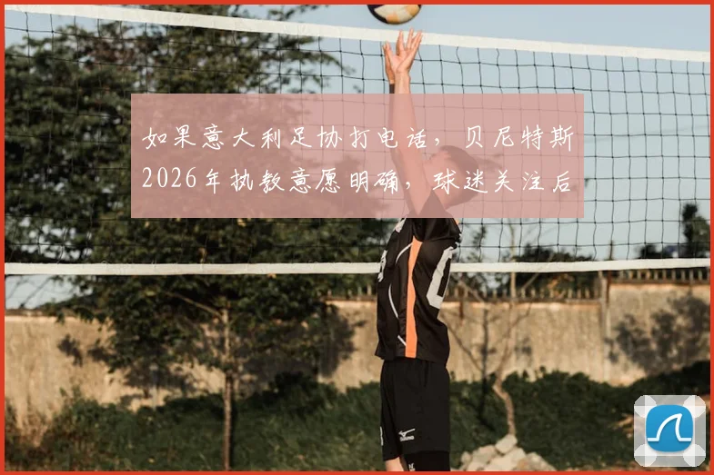 如果意大利足协打电话,贝尼特斯2026年执教意愿明确,球迷关注后续进展