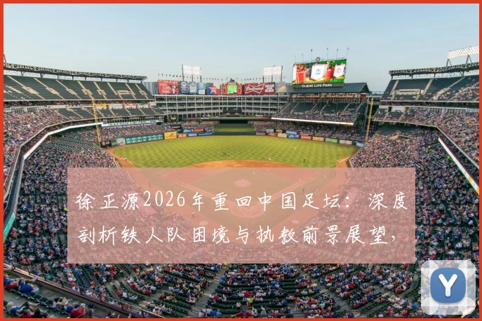 徐正源2026年重回中国足坛：深度剖析铁人队困境与执教前景展望，附最新球队动态