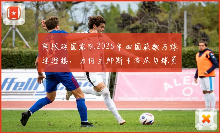 阿根廷国家队2026年回国获数万球迷迎接，为何主帅斯卡洛尼与球员梅西等人面色凝重？现场直击与深度解析