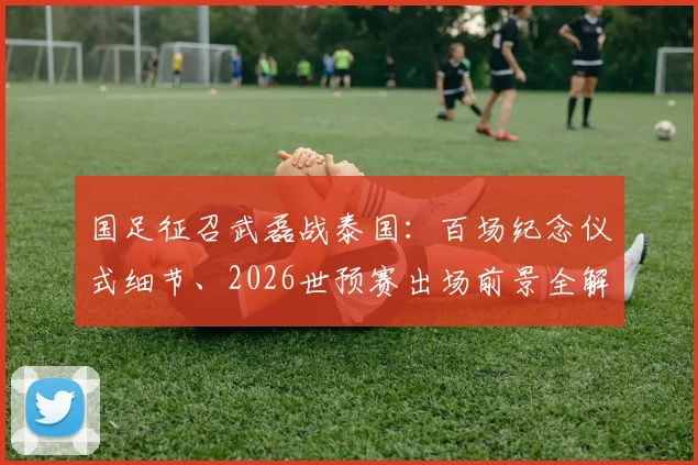 国足征召武磊战泰国：百场纪念仪式细节、2026世预赛出场前景全解析