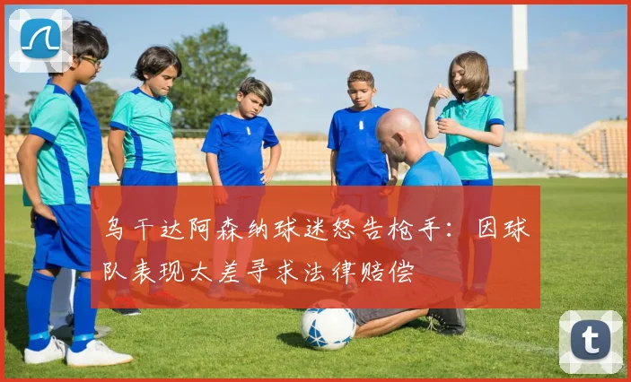 乌干达阿森纳球迷怒告枪手：因球队表现太差寻求法律赔偿
