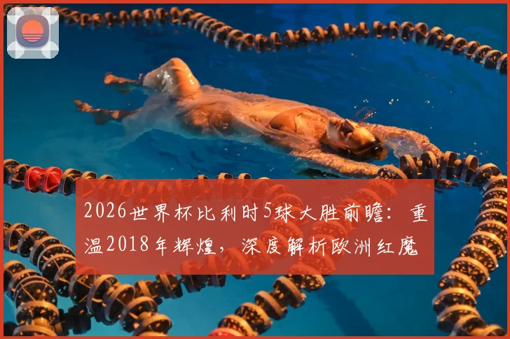 2026世界杯比利时5球大胜前瞻:重温2018年辉煌,深度解析欧洲红魔火力复苏关键点