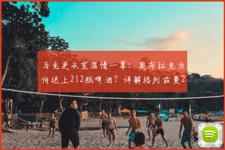 马竞更衣室温情一幕:奥布拉克为何送上212瓶啤酒?详解格列兹曼2026年离队背后的铁汉柔情