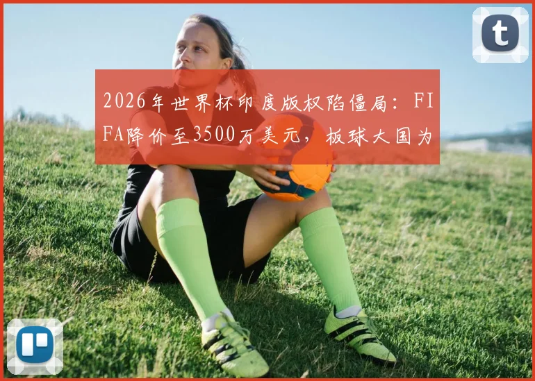 2026年世界杯印度版权陷僵局：FIFA降价至3500万美元，板球大国为何仍在犹豫？价格、市场与球迷困境全解析