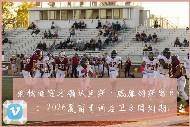利物浦官方确认里斯·威廉姆斯离队：2026夏窗青训后卫合同到期，盘点其红军生涯轨迹与未来去向
