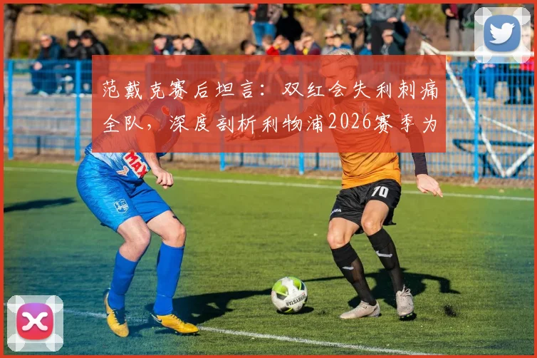 范戴克赛后坦言：双红会失利刺痛全队，深度剖析利物浦2026赛季为何远未达到应有竞技水准