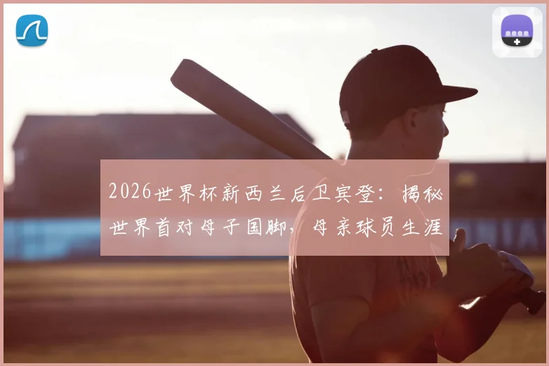 2026世界杯新西兰后卫宾登:揭秘世界首对母子国脚,母亲球员生涯与家族足球传承故事