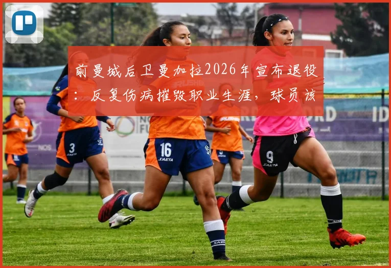 前曼城后卫曼加拉2026年宣布退役：反复伤病摧毁职业生涯，球员该如何科学延长运动寿命？