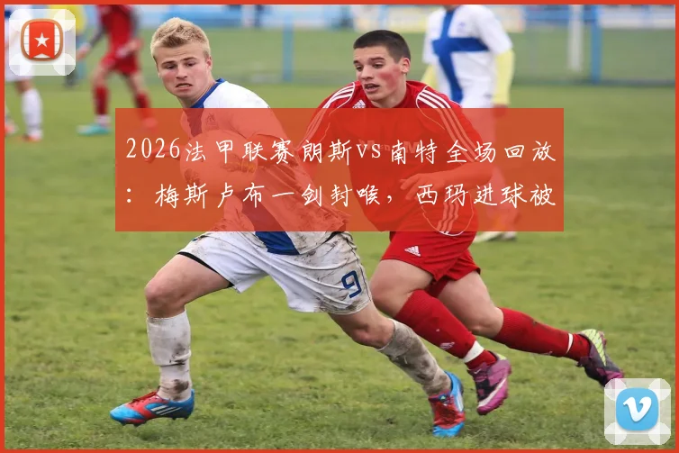2026法甲联赛朗斯vs南特全场回放：梅斯卢布一剑封喉，西玛进球被吹引争议，附比赛gif与战报分析