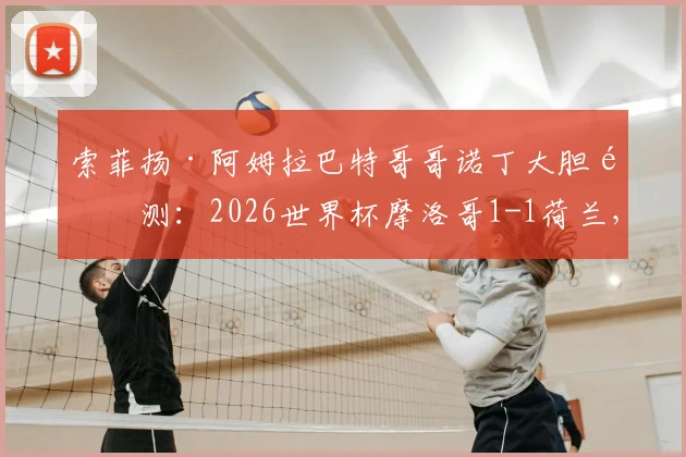 索菲扬·阿姆拉巴特哥哥诺丁大胆预测：2026世界杯摩洛哥1-1荷兰，点球大战晋级之路分析