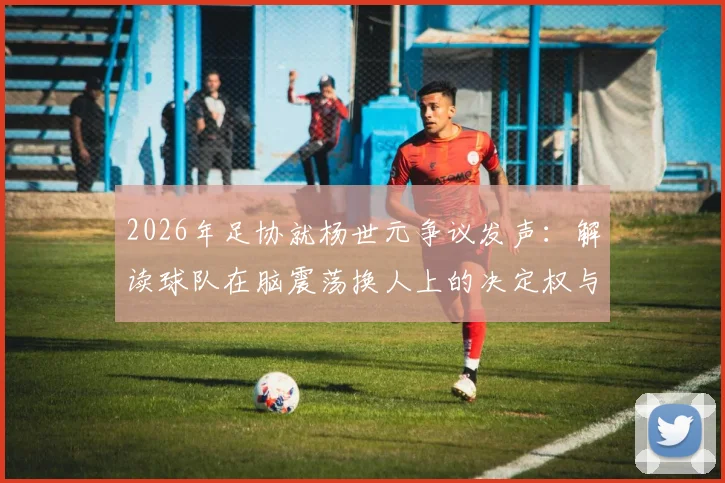 2026年足协就杨世元争议发声:解读球队在脑震荡换人上的决定权与裁判权限边界