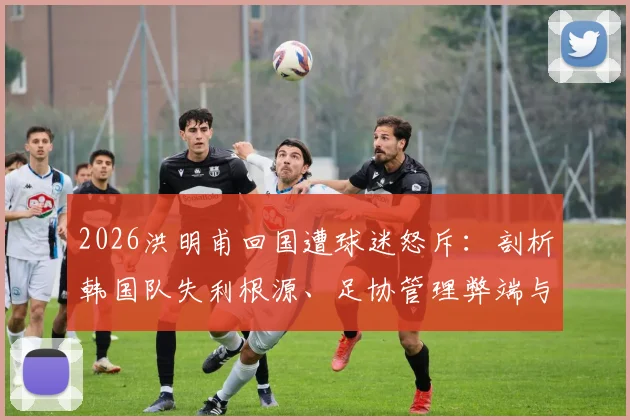 2026洪明甫回国遭球迷怒斥：剖析韩国队失利根源、足协管理弊端与青训体系未来之困