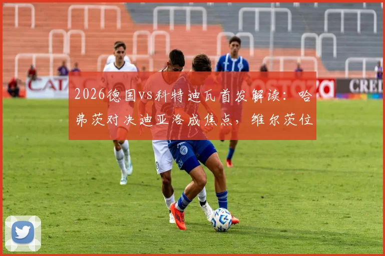 2026德国vs科特迪瓦首发解读：哈弗茨对决迪亚洛成焦点，维尔茨位置引热议