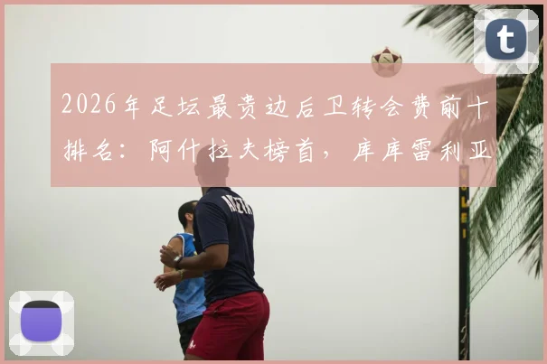 2026年足坛最贵边后卫转会费前十排名:阿什拉夫榜首,库库雷利亚两度上榜值不值?