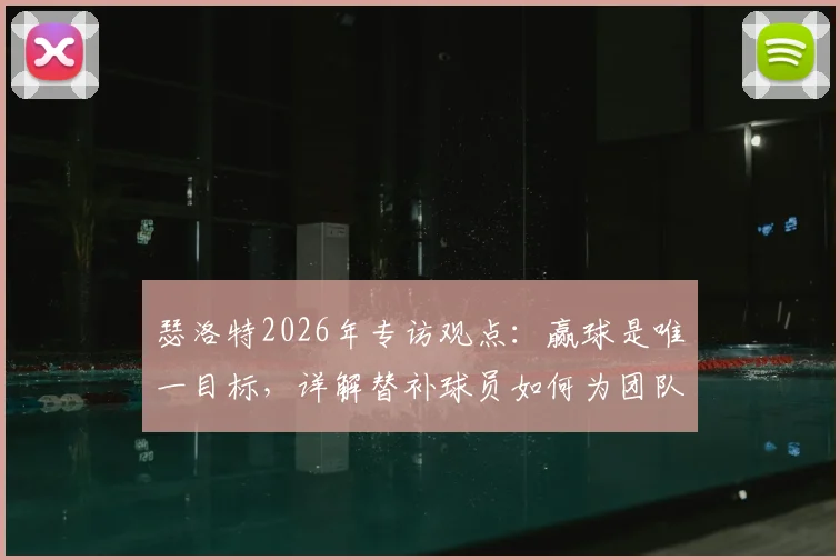 瑟洛特2026年专访观点：赢球是唯一目标，详解替补球员如何为团队胜利做出关键贡献