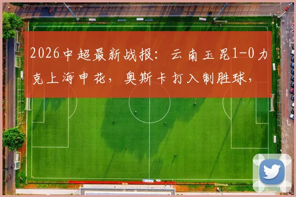 2026中超最新战报:云南玉昆1-0力克上海申花,奥斯卡打入制胜球,上海申花客场失利原因分析