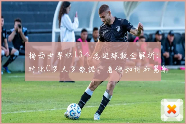 梅西世界杯13个总进球数全解析:对比C罗大罗数据,看他如何加冕射手王及2026年传奇展望