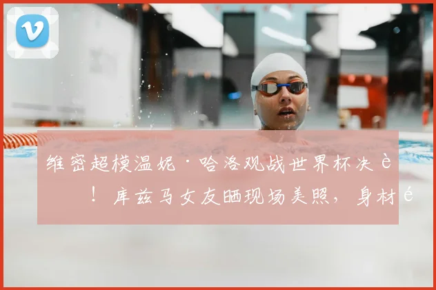 维密超模温妮·哈洛观战世界杯决赛！库兹马女友晒现场美照，身材颜值引热议