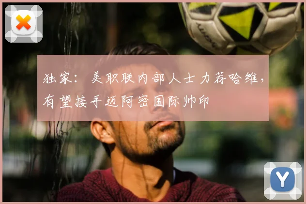 独家:美职联内部人士力荐哈维,有望接手迈阿密国际帅印