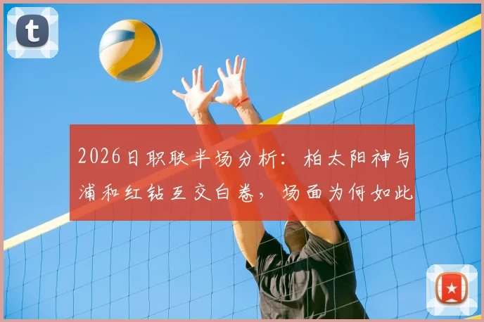 2026日职联半场分析:柏太阳神与浦和红钻互交白卷,场面为何如此沉闷?战术解析与关键数据一览