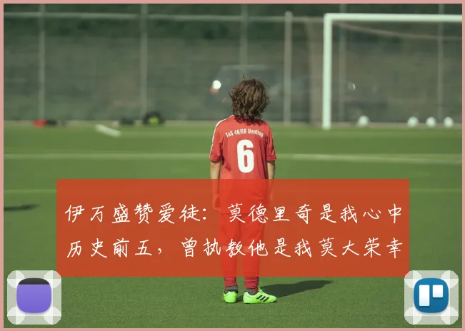 伊万盛赞爱徒：莫德里奇是我心中历史前五，曾执教他是我莫大荣幸