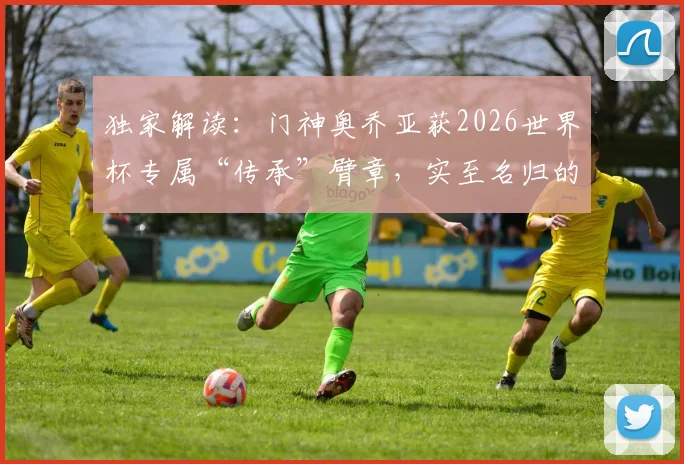 独家解读:门神奥乔亚获2026世界杯专属“传承”臂章,实至名归的荣耀象征与背后深意