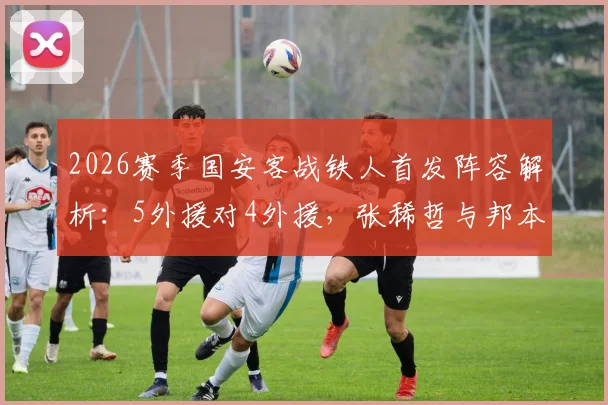 2026赛季国安客战铁人首发阵容解析:5外援对4外援,张稀哲与邦本宜裕关键作用与比赛看点全览
