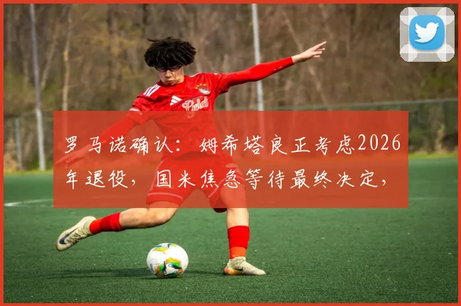 罗马诺确认:姆希塔良正考虑2026年退役,国米焦急等待最终决定,退役原因及未来分析