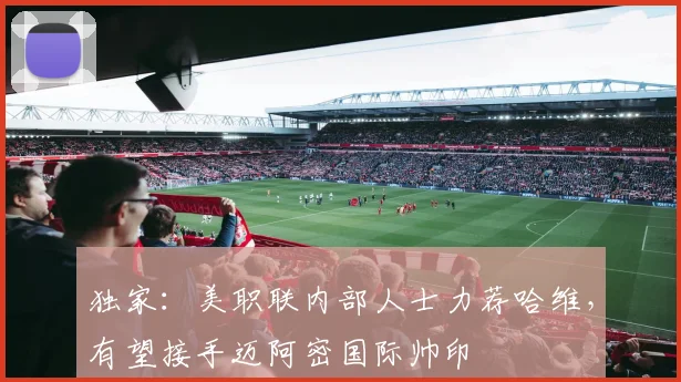 独家：美职联内部人士力荐哈维，有望接手迈阿密国际帅印