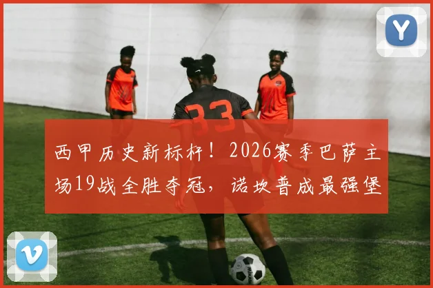 西甲历史新标杆!2026赛季巴萨主场19战全胜夺冠,诺坎普成最强堡垒实录