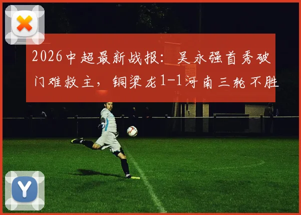 2026中超最新战报:吴永强首秀破门难救主,铜梁龙1-1河南三轮不胜原因解析