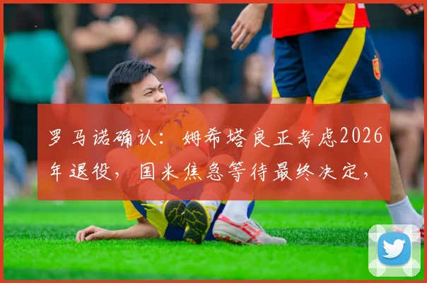 罗马诺确认：姆希塔良正考虑2026年退役，国米焦急等待最终决定，退役原因及未来分析