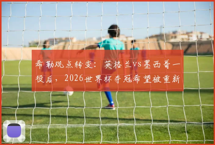 希勒观点转变:英格兰vs墨西哥一役后,2026世界杯夺冠希望被重新评估
