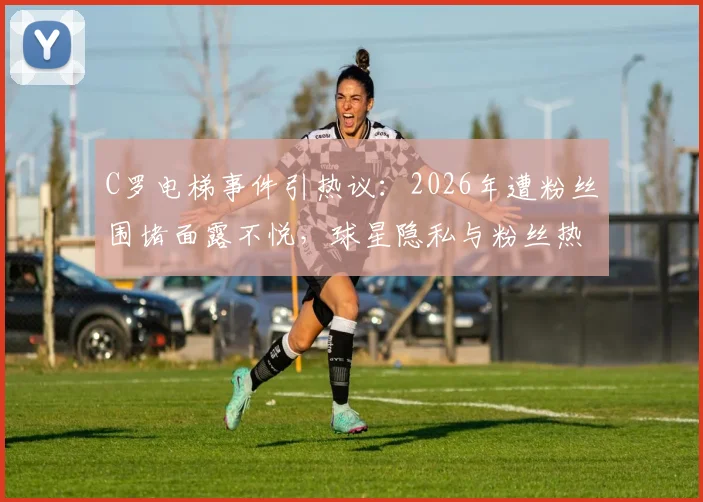 C罗电梯事件引热议：2026年遭粉丝围堵面露不悦，球星隐私与粉丝热情的边界在哪？