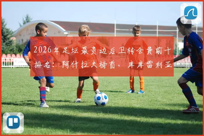 2026年足坛最贵边后卫转会费前十排名：阿什拉夫榜首，库库雷利亚两度上榜值不值？