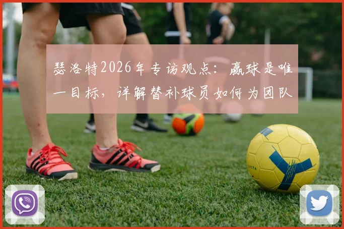 瑟洛特2026年专访观点：赢球是唯一目标，详解替补球员如何为团队胜利做出关键贡献